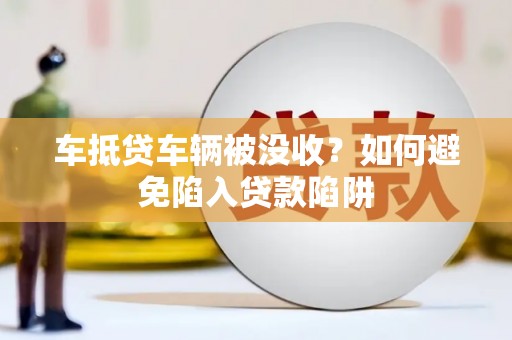 类乌齐车抵贷车辆被没收？如何避免陷入贷款陷阱