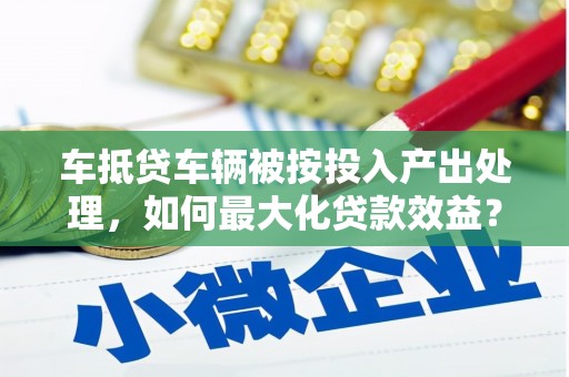 大荔车抵贷车辆被按投入产出处理，如何最大化贷款效益？