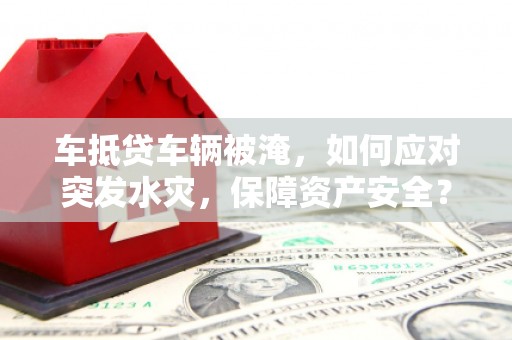 景东车抵贷车辆被淹，如何应对突发水灾，保障资产安全？
