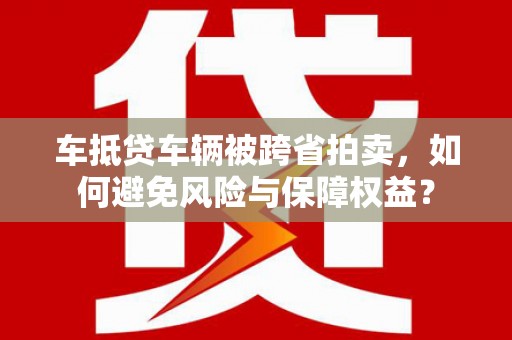 平昌车抵贷车辆被跨省拍卖，如何避免风险与保障权益？
