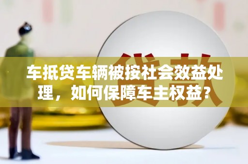 德兴车抵贷车辆被按社会效益处理，如何保障车主权益？